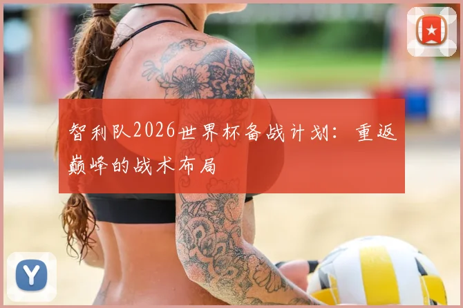 智利队2026世界杯备战计划：重返巅峰的战术布局