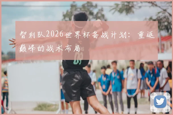 智利队2026世界杯备战计划:重返巅峰的战术布局