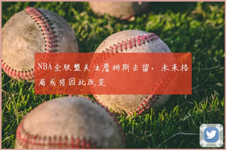 NBA全联盟关注詹姆斯去留,未来格局或将因此改变