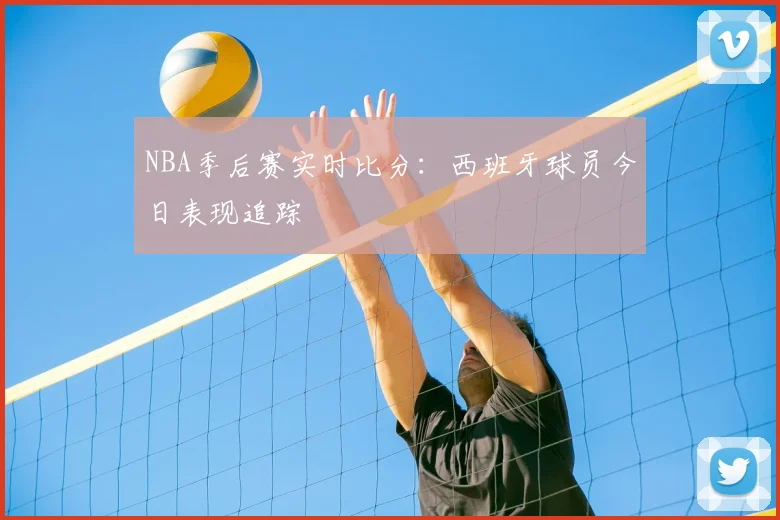 NBA季后赛实时比分：西班牙球员今日表现追踪