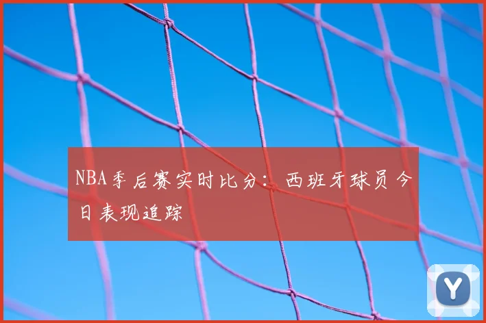 NBA季后赛实时比分：西班牙球员今日表现追踪