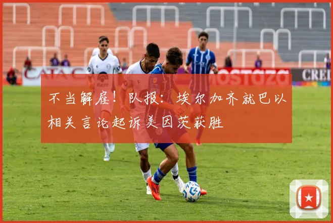 不当解雇！队报：埃尔加齐就巴以相关言论起诉美因茨获胜